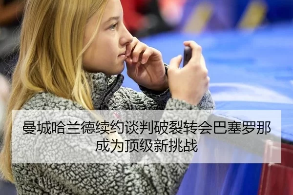 曼城哈兰德续约谈判破裂转会巴塞罗那成为顶级新挑战