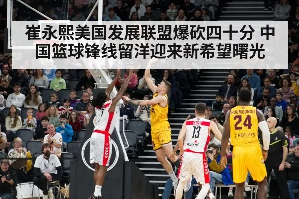 崔永熙美国发展联盟爆砍四十分 中国篮球锋线留洋迎来新希望曙光
