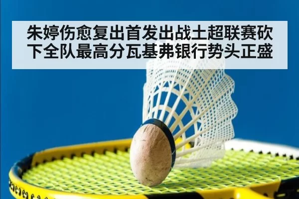 朱婷伤愈复出首发出战土超联赛砍下全队最高分瓦基弗银行势头正盛