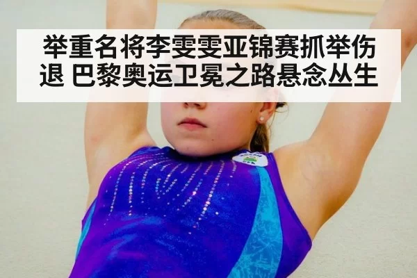 举重名将李雯雯亚锦赛抓举伤退 巴黎奥运卫冕之路悬念丛生